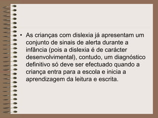• As crianças com dislexia já apresentam um
conjunto de sinais de alerta durante a
infância (pois a dislexia é de carácter
desenvolvimental), contudo, um diagnóstico
definitivo só deve ser efectuado quando a
criança entra para a escola e inicia a
aprendizagem da leitura e escrita.
 