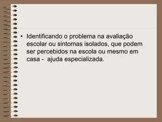 • Identificando o problema na avaliação
escolar ou sintomas isolados, que podem
ser percebidos na escola ou mesmo em
casa - ajuda especializada.
 