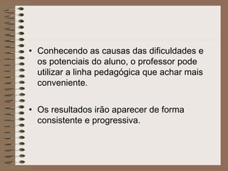 • Conhecendo as causas das dificuldades e
os potenciais do aluno, o professor pode
utilizar a linha pedagógica que achar mais
conveniente.
• Os resultados irão aparecer de forma
consistente e progressiva.
 