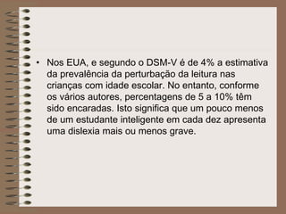 • Nos EUA, e segundo o DSM-V é de 4% a estimativa
da prevalência da perturbação da leitura nas
crianças com idade escolar. No entanto, conforme
os vários autores, percentagens de 5 a 10% têm
sido encaradas. Isto significa que um pouco menos
de um estudante inteligente em cada dez apresenta
uma dislexia mais ou menos grave.
 