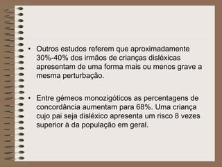 • Outros estudos referem que aproximadamente
30%-40% dos irmãos de crianças disléxicas
apresentam de uma forma mais ou menos grave a
mesma perturbação.
• Entre gémeos monozigóticos as percentagens de
concordância aumentam para 68%. Uma criança
cujo pai seja disléxico apresenta um risco 8 vezes
superior à da população em geral.
 