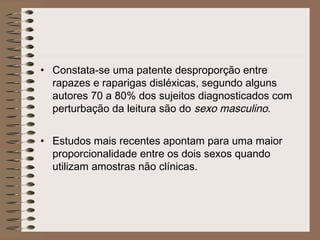 • Constata-se uma patente desproporção entre
rapazes e raparigas disléxicas, segundo alguns
autores 70 a 80% dos sujeitos diagnosticados com
perturbação da leitura são do sexo masculino.
• Estudos mais recentes apontam para uma maior
proporcionalidade entre os dois sexos quando
utilizam amostras não clínicas.
 
