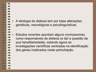 • A etiologia da dislexia tem por base alterações
genéticas, neurológicas e psicolinguísticas.
• Estudos recentes apontam alguns cromossomas
como responsáveis da dislexia (e daí a questão da
sua hereditariedade), estando agora as
investigações científicas centradas na identificação
dos genes implicados neste perturbação.
 
