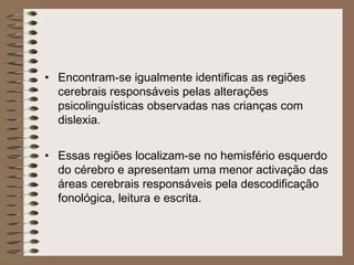 • Encontram-se igualmente identificas as regiões
cerebrais responsáveis pelas alterações
psicolinguísticas observadas nas crianças com
dislexia.
• Essas regiões localizam-se no hemisfério esquerdo
do cérebro e apresentam uma menor activação das
áreas cerebrais responsáveis pela descodificação
fonológica, leitura e escrita.
 