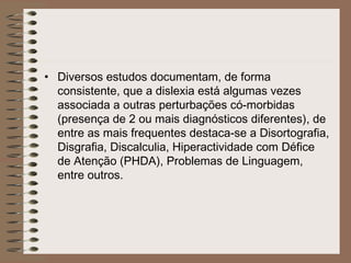 • Diversos estudos documentam, de forma
consistente, que a dislexia está algumas vezes
associada a outras perturbações có-morbidas
(presença de 2 ou mais diagnósticos diferentes), de
entre as mais frequentes destaca-se a Disortografia,
Disgrafia, Discalculia, Hiperactividade com Défice
de Atenção (PHDA), Problemas de Linguagem,
entre outros.
        
 