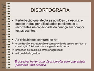 DISORTOGRAFIA
• Perturbação que afecta as aptidões da escrita, e
que se traduz por dificuldades persistentes e
recorrentes na capacidade da criança em compor
textos escritos.
• As dificuldades centram-se na:
 organização, estruturação e composição de textos escritos, a
construção frásica é pobre e geralmente curta;
 presença de múltiplos erros ortográficos;
 má qualidade gráfica.
É possível haver uma disortografia sem que esteja
presente uma dislexia.
 