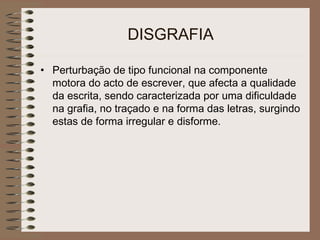 DISGRAFIA
• Perturbação de tipo funcional na componente
motora do acto de escrever, que afecta a qualidade
da escrita, sendo caracterizada por uma dificuldade
na grafia, no traçado e na forma das letras, surgindo
estas de forma irregular e disforme.
 
 