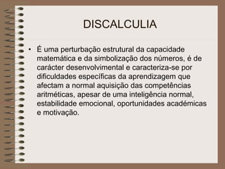 DISCALCULIA
• É uma perturbação estrutural da capacidade
matemática e da simbolização dos números, é de
carácter desenvolvimental e caracteriza-se por
dificuldades específicas da aprendizagem que
afectam a normal aquisição das competências
aritméticas, apesar de uma inteligência normal,
estabilidade emocional, oportunidades académicas
e motivação.
 
 