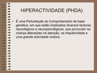 HIPERACTIVIDADE (PHDA)
• É uma Perturbação do Comportamento de base
genética, em que estão implicados diversos factores
neurológicos e neuropsicológicos, que provocam na
criança alterações na atenção, na impulsividade e
uma grande actividade motora.
 