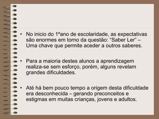 • No inicio do 1ºano de escolaridade, as expectativas
são enormes em torno da questão: “Saber Ler” –
Uma chave que permite aceder a outros saberes.
• Para a maioria destes alunos a aprendizagem
realiza-se sem esforço, porém, alguns revelam
grandes dificuldades.
• Até há bem pouco tempo a origem desta dificuldade
era desconhecida – gerando preconceitos e
estigmas em muitas crianças, jovens e adultos.
 