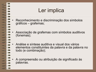 Ler implica
• Reconhecimento e discriminação dos símbolos
gráficos – grafemas;
• Associação de grafemas com símbolos auditivos
(fonemas);
• Análise e síntese auditiva e visual dos vários
elementos constituintes da palavra e da palavra no
todo (e combinação);
• A compreensão ou atribuição de significado às
palavras.
 