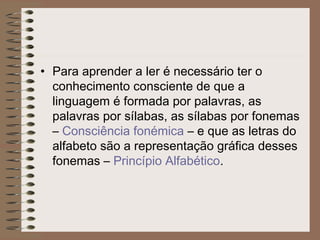 • Para aprender a ler é necessário ter o
conhecimento consciente de que a
linguagem é formada por palavras, as
palavras por sílabas, as sílabas por fonemas
– Consciência fonémica – e que as letras do
alfabeto são a representação gráfica desses
fonemas – Princípio Alfabético.
 