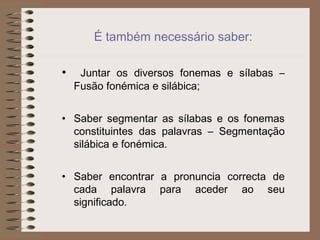 É também necessário saber:
• Juntar os diversos fonemas e sílabas –
Fusão fonémica e silábica;
• Saber segmentar as sílabas e os fonemas
constituintes das palavras – Segmentação
silábica e fonémica.
• Saber encontrar a pronuncia correcta de
cada palavra para aceder ao seu
significado.
 