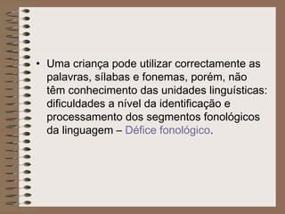 • Uma criança pode utilizar correctamente as
palavras, sílabas e fonemas, porém, não
têm conhecimento das unidades linguísticas:
dificuldades a nível da identificação e
processamento dos segmentos fonológicos
da linguagem – Défice fonológico.
 