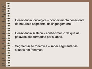 • Consciência fonológica – conhecimento consciente
da natureza segmental da linguagem oral;
• Consciência silábica – conhecimento de que as
palavras são formadas por sílabas.
• Segmentação fonémica – saber segmentar as
sílabas em fonemas.
 