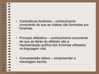 • Consciência fonémica – conhecimento
consciente de que as sílabas são formadas por
fonemas.
• Principio alfabético – conhecimento consciente
de que as letras do alfabeto são a
representação gráfica dos fonemas utilizados
na linguagem oral.
• Compreensão leitora – compreender a
mensagem escrita.
 
