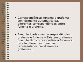 • Correspondências fonema e grafema –
conhecimento automático das
diferentes correspondências entre
fonema e grafema.
• Irregularidades nas correspondências
grafema e fonema – Existem grafemas
que não têm correspondência fonémica,
ou são diferentes, fonemas
representados por diferentes
grafemas…
 