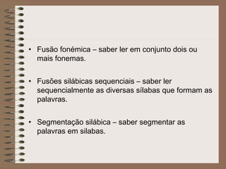 • Fusão fonémica – saber ler em conjunto dois ou
mais fonemas.
• Fusões silábicas sequenciais – saber ler
sequencialmente as diversas sílabas que formam as
palavras.
• Segmentação silábica – saber segmentar as
palavras em silabas.
 