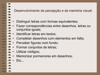 Desenvolvimento da percepção e da memória visual:
• Distinguir letras com formas equivalentes;
• Fazer correspondências entre desenhos, letras ou
conjuntos iguais;
• Identificar letras em textos;
• Completar desenhos com elementos em falta;
• Perceber figuras num fundo;
• Formar conjuntos de letras;
• Utilizar códigos;
• Memorizar pormenores em desenhos;
• Etc...
 