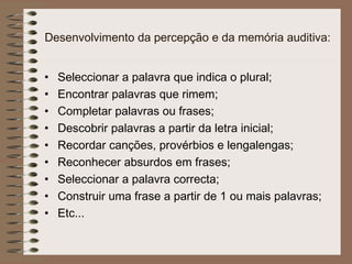 Desenvolvimento da percepção e da memória auditiva:
• Seleccionar a palavra que indica o plural;
• Encontrar palavras que rimem;
• Completar palavras ou frases;
• Descobrir palavras a partir da letra inicial;
• Recordar canções, provérbios e lengalengas;
• Reconhecer absurdos em frases;
• Seleccionar a palavra correcta;
• Construir uma frase a partir de 1 ou mais palavras;
• Etc...
 