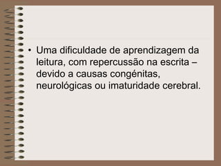 • Uma dificuldade de aprendizagem da
leitura, com repercussão na escrita –
devido a causas congénitas,
neurológicas ou imaturidade cerebral.
 