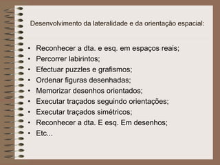 Desenvolvimento da lateralidade e da orientação espacial:
• Reconhecer a dta. e esq. em espaços reais;
• Percorrer labirintos;
• Efectuar puzzles e grafismos;
• Ordenar figuras desenhadas;
• Memorizar desenhos orientados;
• Executar traçados seguindo orientações;
• Executar traçados simétricos;
• Reconhecer a dta. E esq. Em desenhos;
• Etc...
 