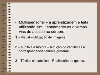 • Multissensorial – a aprendizagem é feita
utilizando simultaneamente as diversas
vias de acesso ao cérebro:
1 - Visual – utilização de imagens;
2 – Auditiva e motora – audição de cantilenas e
correspondência fonema grafema;
3 – Táctil e cinestésica – Realização de gestos.
 