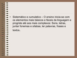 • Sistemático e cumulativo – O ensino inicia-se com
os elementos mais básicos e fáceis da linguagem e
progride até aos mais complexos: Sons, letras,
juntar fonemas e sílabas, ler palavras, frases e
textos.
 