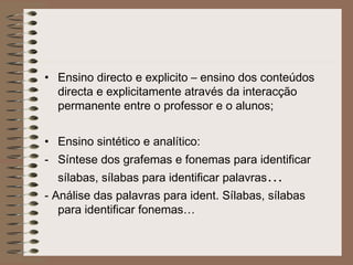 • Ensino directo e explicito – ensino dos conteúdos
directa e explicitamente através da interacção
permanente entre o professor e o alunos;
• Ensino sintético e analítico:
- Síntese dos grafemas e fonemas para identificar
sílabas, sílabas para identificar palavras…
- Análise das palavras para ident. Sílabas, sílabas
para identificar fonemas…
 
