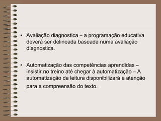 • Avaliação diagnostica – a programação educativa
deverá ser delineada baseada numa avaliação
diagnostica.
• Automatização das competências aprendidas –
insistir no treino até chegar à automatização – A
automatização da leitura disponibilizará a atenção
para a compreensão do texto.
 
