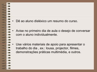 • Dê ao aluno disléxico um resumo do curso.
• Avise no primeiro dia de aula o desejo de conversar
com o aluno individualmente.
• Use vários materiais de apoio para apresentar o
trabalho do dia , ex.: lousa, projector, filmes,
demonstrações práticas multimédia, e outros.
 