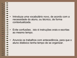 • Introduza uma vocabulário novo, de acordo com a
necessidade do aluno, ou técnico, de forma
contextualizada.
• Evite confusões . isto é instruções orais e escritas
ao mesmo tempo.
• Anuncie os trabalhos com antecedência, para que o
aluno disléxico tenha tempo de se organizar.
 