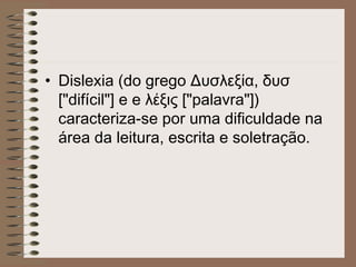 • Dislexia (do grego Δυσλεξία, δυσ
["difícil"] e e λέξις ["palavra"])
caracteriza-se por uma dificuldade na
área da leitura, escrita e soletração.
 