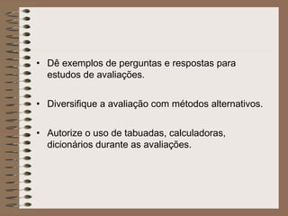 • Dê exemplos de perguntas e respostas para
estudos de avaliações.
• Diversifique a avaliação com métodos alternativos.
• Autorize o uso de tabuadas, calculadoras,
dicionários durante as avaliações.
 