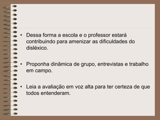 • Dessa forma a escola e o professor estará
contribuindo para amenizar as dificuldades do
disléxico.
• Proponha dinâmica de grupo, entrevistas e trabalho
em campo.
• Leia a avaliação em voz alta para ter certeza de que
todos entenderam.
 