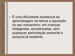 • É uma dificuldade duradoura da
aprendizagem da leitura e aquisição
do seu mecanismo, em crianças
inteligentes, escolarizadas, sem
quaisquer perturbação sensorial e
psíquica já existente.
 