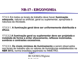 NR-17 - ERGONOMIA
17.5.3. Em todos os locais de trabalho deve haver iluminação
adequada, natural ou artificial, geral ou suplementar, apropriada à
natureza da Atividade.
17.5.3.1. A iluminação geral deve ser uniformemente distribuída e
difusa.
17.5.3.2.A iluminação geral ou suplementar deve ser projetada e
instalada de forma a evitar ofuscamento, reflexos incômodos,
sombras e contrastes excessivos.
17.5.3.3. Os níveis mínimos de iluminamento a serem observados
nos locais de trabalho são os valores de iluminâncias estabelecidos na
NBR 5413, norma brasileira registrada no INMETRO.

E&PBC/GESEG/Higiene

 