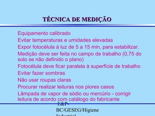 TÉCNICA DE MEDIÇÃO
Equipamento calibrado
Evitar temperaturas e umidades elevadas
Expor fotocélula à luz de 5 a 15 min, para estabilizar.
Medição deve ser feita no campo de trabalho (0,75 do
solo se não definido o plano)
Fotocélula deve ficar paralela à superfície de trabalho
Evitar fazer sombras
Não usar roupas claras
Procurar realizar leituras nos piores casos
Lâmpada de vapor de sódio ou mercúrio - corrigir
leitura de acordo com catálogo do fabricante
E&PBC/GESEG/Higiene

 