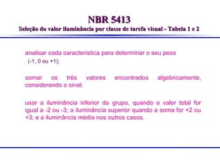 NBR 5413
Seleção do valor iluminância por classe de tarefa visual - Tabela 1 e 2

analisar cada característica para determinar o seu peso
(-1, 0 ou +1);

somar os três valores
considerando o sinal;

encontrados

algebricamente,

usar a iluminância inferior do grupo, quando o valor total for
igual a -2 ou -3; a iluminância superior quando a soma for +2 ou
+3; e a iluminância média nos outros casos.

 