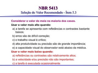 NBR 5413
Seleção do Valor Recomendado - Ítem 5.3
Considerar o valor do meio na maioria dos casos.
Usar o valor mais alto quando:
a) a tarefa se apresenta com refletâncias e contrastes bastante
baixos;
b) erros são de difícil correção;
c) o trabalho visual é crítico;
d) alta produtividade ou precisão são de grande importância;
e) a capacidade visual do observador está abaixo da médica.
Usar o valor mais baixo quando:
a) refletâncias ou contrastes são relativamente altos;
b) a velocidade e/ou precisão não são importantes;
c) a tarefa é executada ocasionalmente.

 