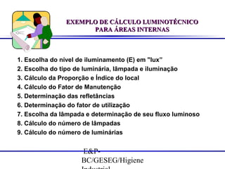 EXEMPLO DE CÁLCULO LUMINOTÉCNICO
PARA ÁREAS INTERNAS

1. Escolha do nível de iluminamento (E) em "lux”
2. Escolha do tipo de luminária, lâmpada e iluminação
3. Cálculo da Proporção e Índice do local
4. Cálculo do Fator de Manutenção
5. Determinação das refletâncias
6. Determinação do fator de utilização
7. Escolha da lâmpada e determinação de seu fluxo luminoso
8. Cálculo do número de lâmpadas
9. Cálculo do número de luminárias

E&PBC/GESEG/Higiene

 