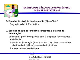EXEMPLO DE CÁLCULO LUMINOTÉCNICO
PARA ÁREAS INTERNAS

1. Escolha do nível de iluminamento (E) em "lux”
Segundo N-2429: E = 100 lux
2. Escolha do tipo de luminária, lâmpadas e sistema de
iluminação
Luminária Tipo W-50 equipada com 2 lâmpadas fluorescentes
de 40 Watts
Sistema de iluminação (item 2.2 - N-537a): direto, semi-direto,
direto-indireto (difuso), semi-indireto, indireto
Para o exemplo: semi-direto

E&PBC/GESEG/Higiene

 