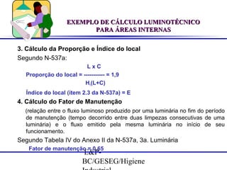 EXEMPLO DE CÁLCULO LUMINOTÉCNICO
PARA ÁREAS INTERNAS
3. Cálculo da Proporção e Índice do local
Segundo N-537a:
LxC
Proporção do local = ----------- = 1,9
H1(L+C)
Índice do local (ítem 2.3 da N-537a) = E

4. Cálculo do Fator de Manutenção
(relação entre o fluxo luminoso produzido por uma luminária no fim do período
de manutenção (tempo decorrido entre duas limpezas consecutivas de uma
luminária) e o fluxo emitido pela mesma luminária no início de seu
funcionamento.

Segundo Tabela IV do Anexo II da N-537a, 3a. Luminária
Fator de manutenção = 0,65

E&PBC/GESEG/Higiene

 