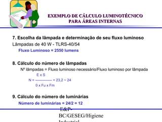 EXEMPLO DE CÁLCULO LUMINOTÉCNICO
PARA ÁREAS INTERNAS

7. Escolha da lâmpada e determinação de seu fluxo luminoso
Lâmpadas de 40 W - TLRS-40/54
Fluxo Luminoso = 2550 lumens

8. Cálculo do número de lâmpadas
Nº lâmpadas = Fluxo luminoso necessário/Fluxo luminoso por lâmpada
ExS
N = -------------- = 23,2 ~ 24
0 x Fu x Fm

9. Cálculo do número de luminárias
Número de luminárias = 24/2 = 12

E&PBC/GESEG/Higiene

 