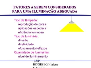 FATORES A SEREM CONSIDERADOS
PARA UMA ILUMINAÇÃO ADEQUADA
Tipo de lâmpada:
reprodução de cores
aplicações especiais
eficiência luminosa
Tipo de luminária:
difusão
diretividade
ofuscamento/reflexos
Quantidade de luminárias
nível de iluminamento
E&PBC/GESEG/Higiene

 