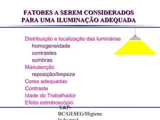 FATORES A SEREM CONSIDERADOS
PARA UMA ILUMINAÇÃO ADEQUADA
Distribuição e localização das luminárias
homogeneidade
contrastes
sombras
Manutenção
reposição/limpeza
Cores adequadas
Contraste
Idade do Trabalhador
Efeito estroboscópio
E&PBC/GESEG/Higiene

 