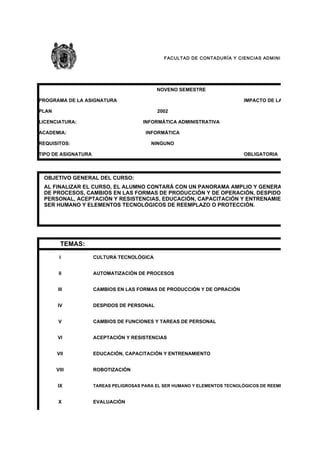 F AC ULT AD DE C ONT ADUR ÍA Y CIENC IAS AD MINIST RATIVAS




                                            NOVENO SEMESTRE

PROGRAMA DE LA ASIGNATURA                                                      IMPACTO DE LA TECNOLOGÍA

PLAN                                        2002

LICENCIATURA:                          INFORMÁTICA ADMINISTRATIVA

ACADEMIA:                               INFORMÁTICA

REQUISITOS:                               NINGUNO

TIPO DE ASIGNATURA                                                             OBLIGATORIA



 OBJETIVO GENERAL DEL CURSO:
 AL FINALIZAR EL CURSO, EL ALUMNO CONTARÁ CON UN PANORAMA AMPLIO Y GENERAL SOBRE CULT
 DE PROCESOS, CAMBIOS EN LAS FORMAS DE PRODUCCIÓN Y DE OPERACIÓN, DESPIDOS DE PERSONA
 PERSONAL, ACEPTACIÓN Y RESISTENCIAS, EDUCACIÓN, CAPACITACIÓN Y ENTRENAMIENTO, ROBOTIZA
 SER HUMANO Y ELEMENTOS TECNOLÓGICOS DE REEMPLAZO O PROTECCIÓN.




         TEMAS:
        I            CULTURA TECNOLÓGICA


        II           AUTOMATIZACIÓN DE PROCESOS


       III           CAMBIOS EN LAS FORMAS DE PRODUCCIÓN Y DE OPRACIÓN


       IV            DESPIDOS DE PERSONAL


        V            CAMBIOS DE FUNCIONES Y TAREAS DE PERSONAL


       VI            ACEPTACIÓN Y RESISTENCIAS


       VII           EDUCACIÓN, CAPACITACIÓN Y ENTRENAMIENTO


       VIII          ROBOTIZACIÓN


       IX            TAREAS PELIGROSAS PARA EL SER HUMANO Y ELEMENTOS TECNOLÓGICOS DE REEMPLAZO O PROTECC


        X            EVALUACIÓN
 