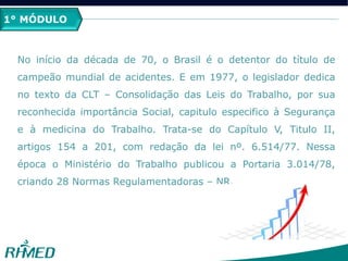 1° MÓDULO
No início da década de 70, o Brasil é o detentor do título de
campeão mundial de acidentes. E em 1977, o legislador dedica
no texto da CLT – Consolidação das Leis do Trabalho, por sua
reconhecida importância Social, capitulo especifico à Segurança
e à medicina do Trabalho. Trata-se do Capítulo V, Titulo II,
artigos 154 a 201, com redação da lei nº. 6.514/77. Nessa
época o Ministério do Trabalho publicou a Portaria 3.014/78,
criando 28 Normas Regulamentadoras – NR.
 