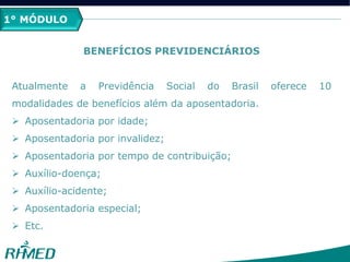 1° MÓDULO
BENEFÍCIOS PREVIDENCIÁRIOS
Atualmente a Previdência Social do Brasil oferece 10
modalidades de benefícios além da aposentadoria.
 Aposentadoria por idade;
 Aposentadoria por invalidez;
 Aposentadoria por tempo de contribuição;
 Auxílio-doença;
 Auxílio-acidente;
 Aposentadoria especial;
 Etc.
 