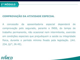 1º MÓDULO
COMPROVAÇÃO DA ATIVIDADE ESPECIAL
A concessão da aposentadoria especial dependerá de
comprovação pelo segurado, perante o INSS, do tempo de
trabalho permanente, não ocasional nem intermitente, exercido
em condições especiais que prejudiquem a saúde ou integridade
física, durante o período mínimo fixado pela legislação. (Art.
234, §1°, IN 45).
1° MÓDULO
 